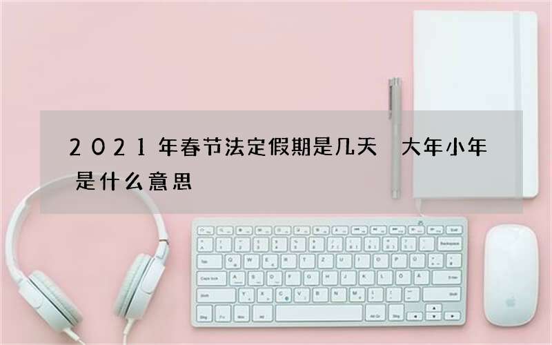 2021年春节法定假期是几天 大年小年是什么意思
